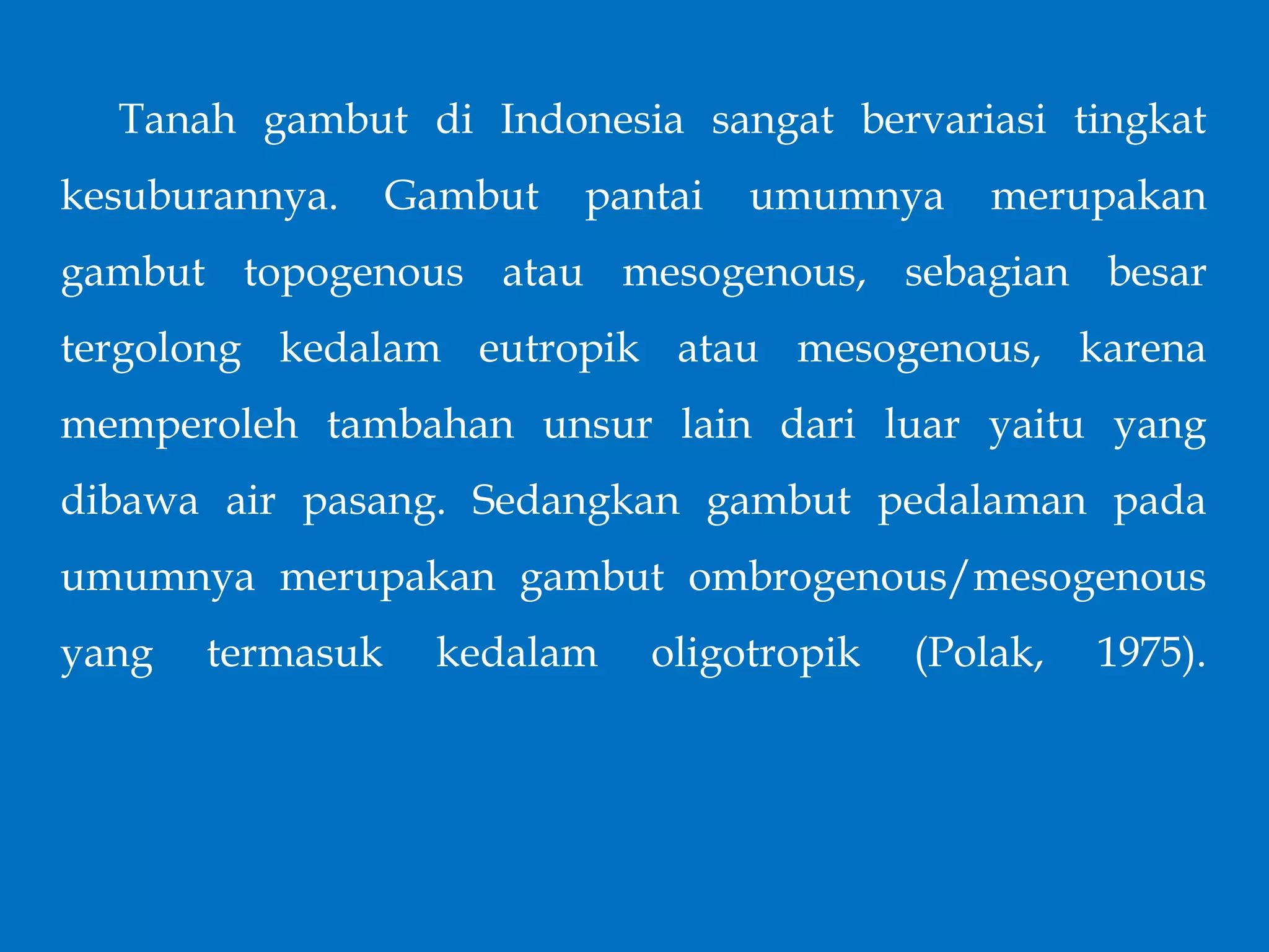 Tanah gambut di Indonesia sangat bervariasi tingkat
kesuburannya. Gambut pantai umumnya merupakan
gambut topogenous atau mesogenous, sebagian besar
tergolong kedalam eutropik atau mesogenous, karena
memperoleh tambahan unsur lain dari luar yaitu yang
dibawa air pasang. Sedangkan gambut pedalaman pada
umumnya merupakan gambut ombrogenous/mesogenous
yang termasuk kedalam oligotropik (Polak, 1975).
 