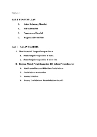 Halaman 34
BAB 1 PENDAHULUAN
A. Latar Belakang Masalah
B. Fokus Masalah
C. Perumusan Masalah
D. Kegunaan Penelitian
BAB II KAJIAN TEORITIK
A. Model-model Pengembangan Guru
1. Model Pengembangan Guru di Dunia
2. Model Pengembangan Guru di Indonesia
B. Konsep Model Pengintegrasian TIK dalam Pembelajaran
1. Model-model Integrasi TIK dalam Pembelajaran
2. Pembelajaran Matematika
3. Konsep Pelatihan
4. Strategi Pembelajaran dalam Pelatihan Guru SD
 