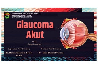 Glaucoma
Akut
Oleh:
Syayid Ananda
Residen Pembimbing:
dr. Dian Puteri Pratami
Supervisor Pembimbing:
dr. Ririn Nislawati, Sp.M,
M.Kes
DEPARTEMEN ILMU KESEHATAN MATA
FAKULTAS KEDOKTERAN
UNIVERSITAS HASANUDDIN
 