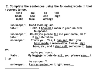 2. Complete the sentences using the following words in thei
r correct tense.
send call be tell
book see can sign
make take arrange
Inn-keeper : Good morning, sir.
Kabir : Hello. I booked a room in your inn over
telephone.
Inn-keeper : Could you please tell me your name, sir ?
Kabir : It is Kabir khan.
Inn-keeper : Thank you. Yes, I can see that you
have made a reservation. Please sign
here, sir , and I shall call someone to fake
you
up to your room.
Kabir : My luggage is outside will you please send i
t up
to my room ?
Inn-keeper : I am arranging or it right away.
 