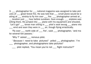 3. ___ photographer for ___ national magazine was assigned to take pict
ures of ___ great forest fire. He was told that ___ small plane would be w
aiting at ___ airstrip to fly him over ___ fire. ___ photographer arrived at _
__ location just ___ hour before sundown. Sure enough, ___ airplane was
sitting there. He jumped into ___ plane with his equipment and shouted,
'Let's go!' ___ tense man sitting in ___ pilot's seat swung ___ plane into
___ wind and soon they were in ___ air, though flying erractically.
'Fly over ___ north side of ___ fire', said ___ photographer, 'and ma
ke several low passes.'
'Why ?' asked ___ nervous pilot.
' Because I need to take pictures!' yelled ___ photographer. 'I'm
___ photographer, and photographers take pictures!'
___ pilot replied, 'You mean you're not ___ flight instructor?'
 