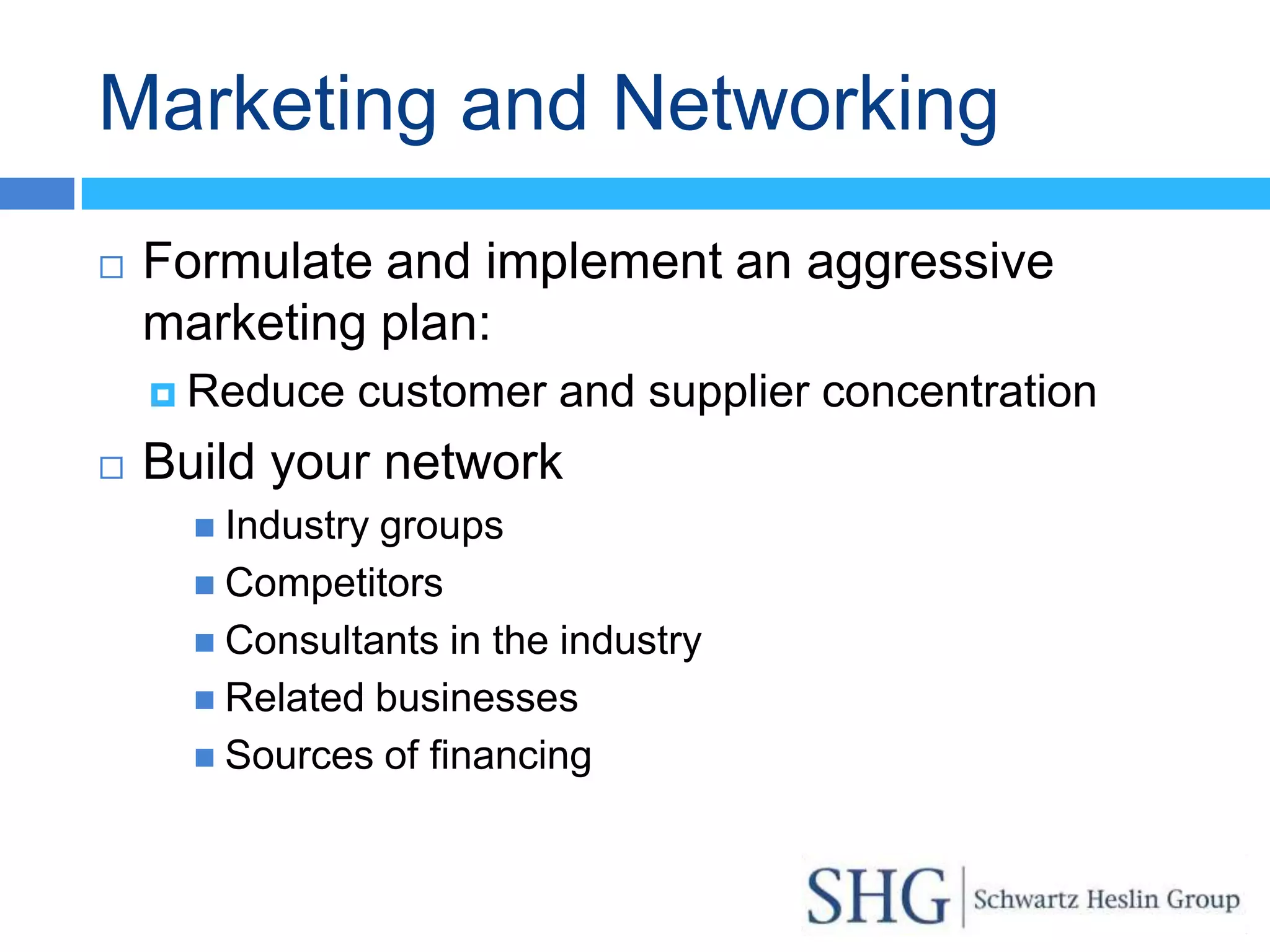 Marketing and Networking
   Formulate and implement an aggressive
    marketing plan:
     Reduce   customer and supplier concentration
   Build your network
       Industrygroups
       Competitors
       Consultants in the industry
       Related businesses
       Sources of financing
 