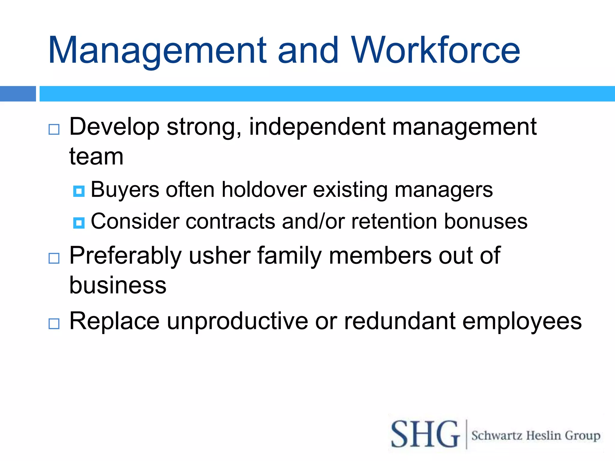 Management and Workforce
   Develop strong, independent management
    team
     Buyersoften holdover existing managers
     Consider contracts and/or retention bonuses

   Preferably usher family members out of
    business
   Replace unproductive or redundant employees
 