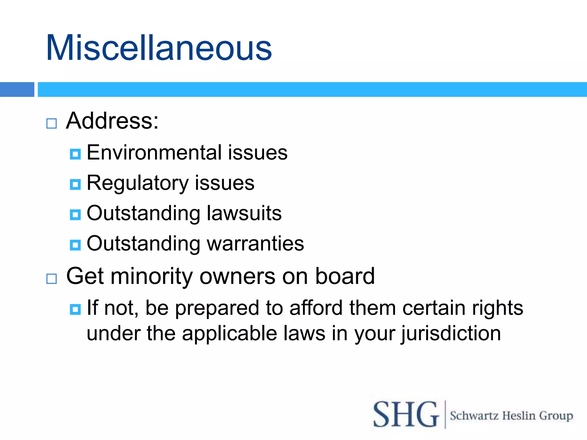 Miscellaneous
   Address:
     Environmental  issues
     Regulatory issues

     Outstanding lawsuits

     Outstanding warranties

   Get minority owners on board
     If
       not, be prepared to afford them certain rights
      under the applicable laws in your jurisdiction
 