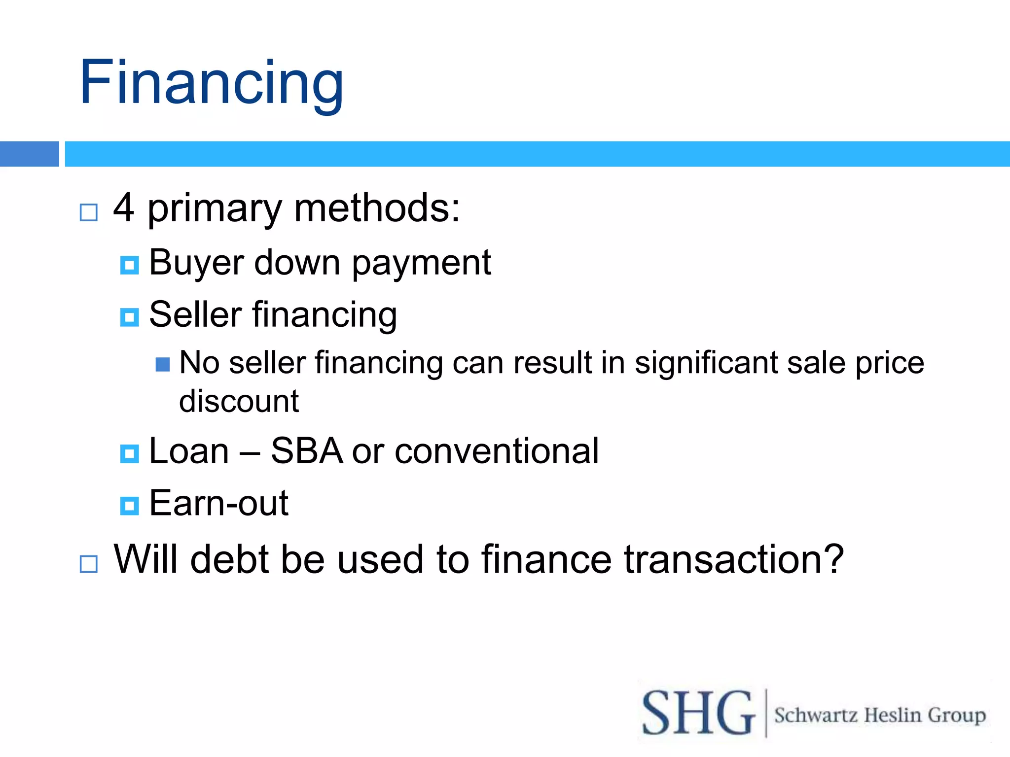 Financing
   4 primary methods:
     Buyer  down payment
     Seller financing
       No seller financing can result in significant sale price
       discount
     Loan – SBA or conventional
     Earn-out

   Will debt be used to finance transaction?
 