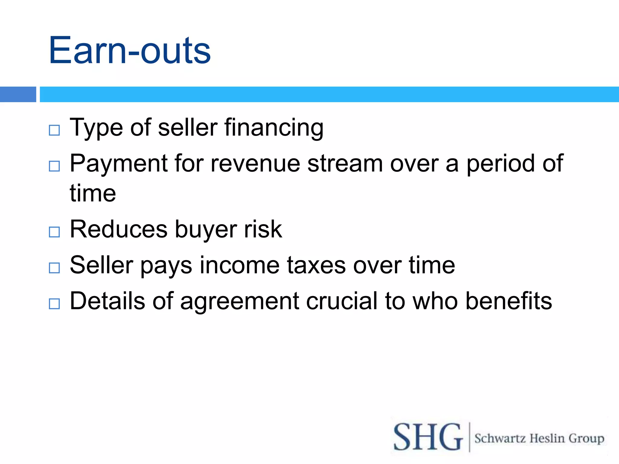 Earn-outs
   Type of seller financing
   Payment for revenue stream over a period of
    time
   Reduces buyer risk
   Seller pays income taxes over time
   Details of agreement crucial to who benefits
 