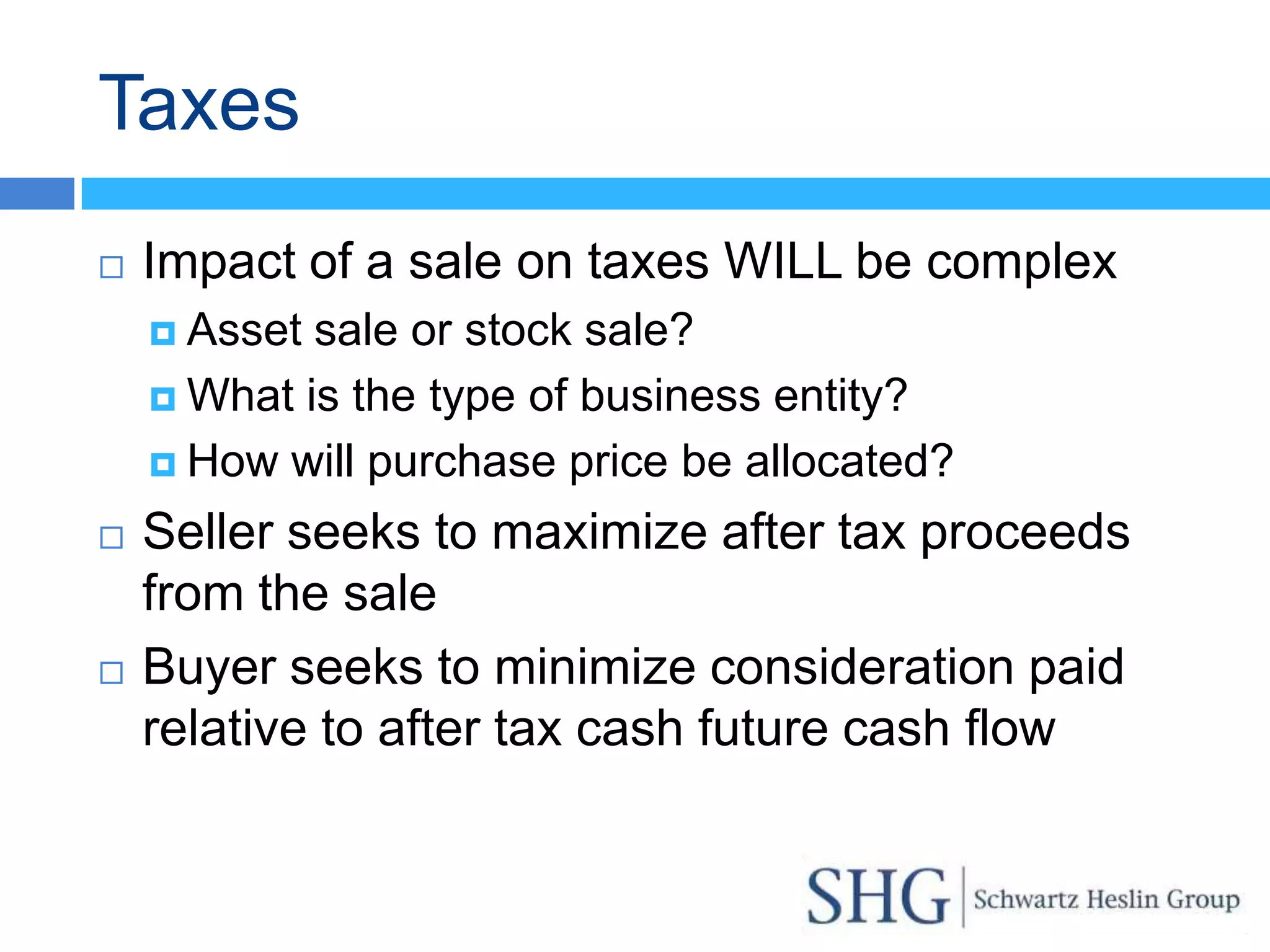 Taxes
   Impact of a sale on taxes WILL be complex
     Asset sale or stock sale?
     What is the type of business entity?

     How will purchase price be allocated?

   Seller seeks to maximize after tax proceeds
    from the sale
   Buyer seeks to minimize consideration paid
    relative to after tax cash future cash flow
 