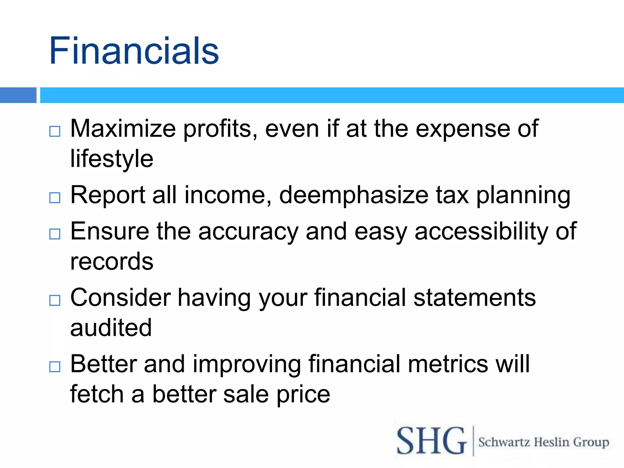 Financials
   Maximize profits, even if at the expense of
    lifestyle
   Report all income, deemphasize tax planning
   Ensure the accuracy and easy accessibility of
    records
   Consider having your financial statements
    audited
   Better and improving financial metrics will
    fetch a better sale price
 