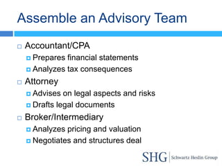 Assemble an Advisory Team
   Accountant/CPA
     Prepares financial statements
     Analyzes tax consequences

   Attorney
     Advises  on legal aspects and risks
     Drafts legal documents

   Broker/Intermediary
     Analyzes pricing and valuation
     Negotiates and structures deal
 