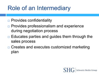 Role of an Intermediary
   Provides confidentiality
   Provides professionalism and experience
    during negotiation process
   Educates parties and guides them through the
    sales process
   Creates and executes customized marketing
    plan
 