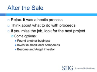 After the Sale
   Relax. It was a hectic process
   Think about what to do with proceeds
   If you miss the job, look for the next project
     Some   options:
       Found   another business
       Invest in small local companies
       Become and Angel investor
 