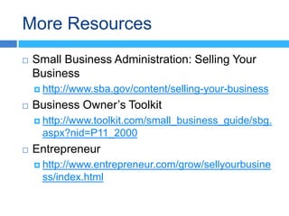 More Resources
   Small Business Administration: Selling Your
    Business
     http://www.sba.gov/content/selling-your-business

   Business Owner’s Toolkit
     http://www.toolkit.com/small_business_guide/sbg.
     aspx?nid=P11_2000
   Entrepreneur
     http://www.entrepreneur.com/grow/sellyourbusine
     ss/index.html
 