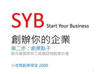 SYB        Start Your Business

創辦你的企業
第二步：創業點子
聯合國國際勞工組織SIYB創業計畫


小老闆創業學堂 2009
                                 1
 