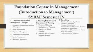 Foundation Course in Management
(Introduction to Management)
SYBAF Semester IV
• 1. Introduction to Basic
Management Concepts
• Introduction to Management, Definition
of Management
• Nature of Management
• Objectives of Management
• Administration vs Management
• Levels of Management
• Principles of Management
3. Organising
• Definition, Nature and Significance
• Process of Organisation
• Principles of Organisation
• Formal and Informal Organisation - Features,
Advantages and Disadvantages
• Centralisation and Decentralisation – Factors,
Merits and Demerits
• Departmentation and Delegation
2. Planning Definition and
Importance of Planning
• Process of Planning
• Limitations of Planning
• Features of Sound
Planning
• Features and Process of
Decision Making
 