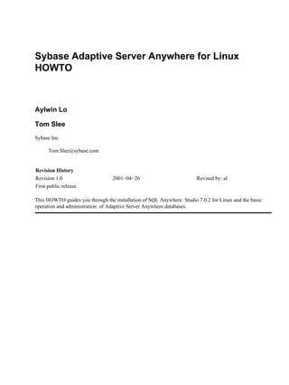 Sybase Adaptive Server Anywhere for Linux
HOWTO
Aylwin Lo
Tom Slee
Sybase Inc.
Tom.Slee@sybase.com
Revision History
Revision 1.0 2001−04−26 Revised by: al
First public release.
This HOWTO guides you through the installation of SQL Anywhere Studio 7.0.2 for Linux and the basic
operation and administration of Adaptive Server Anywhere databases.
 