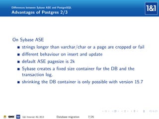 Diﬀerences between Sybase ASE and PostgreSQL

Advantages of Postgres 2/3

On Sybase ASE
strings longer than varchar/char or a page are cropped or fail
diﬀerent behaviour on insert and update
default ASE pagesize is 2k
Sybase creates a ﬁxed size container for the DB and the
transaction log.
shrinking the DB container is only possible with version 15.7

1&1 Internet AG 2013

Database migration

7/25

 