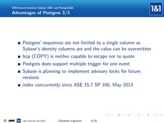 Diﬀerences between Sybase ASE and PostgreSQL

Advantages of Postgres 3/3

Postgres’ sequences are not limited to a single column as
Sybase’s identity columns are and the value can be overwritten
bcp (COPY) is neither capable to escape nor to quote
Postgres does support multiple trigger for one event
Sybase is planning to implement advisory locks for future
versions
index concurrently since ASE 15.7 SP 100, May 2013

1&1 Internet AG 2013

Database migration

8/25

 