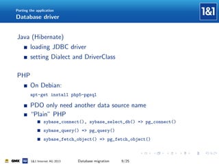 Porting the application

Database driver

Java (Hibernate)
loading JDBC driver
setting Dialect and DriverClass
PHP
On Debian:
apt-get install php5-pgsql

PDO only need another data source name
“Plain” PHP
sybase_connect(), sybase_select_db() => pg_connect()
sybase_query() => pg_query()
sybase_fetch_object() => pg_fetch_object()

1&1 Internet AG 2013

Database migration

9/25

 