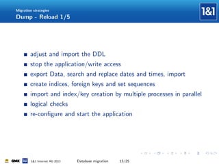 Migration strategies

Dump - Reload 1/5

adjust and import the DDL
stop the application/write access
export Data, search and replace dates and times, import
create indices, foreign keys and set sequences
import and index/key creation by multiple processes in parallel
logical checks
re-conﬁgure and start the application

1&1 Internet AG 2013

Database migration

13/25

 