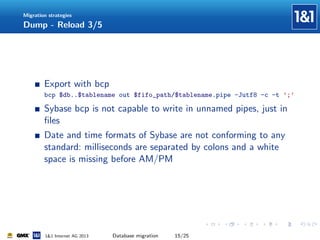 Migration strategies

Dump - Reload 3/5

Export with bcp
bcp $db..$tablename out $fifo_path/$tablename.pipe -Jutf8 -c -t ’;’

Sybase bcp is not capable to write in unnamed pipes, just in
ﬁles
Date and time formats of Sybase are not conforming to any
standard: milliseconds are separated by colons and a white
space is missing before AM/PM

1&1 Internet AG 2013

Database migration

15/25

 