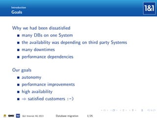 Introduction

Goals

Why we had been dissatisﬁed
many DBs on one System
the availability was depending on third party Systems
many downtimes
performance dependencies
Our goals
autonomy
performance improvements
high availability
⇒ satisﬁed customers :-)

1&1 Internet AG 2013

Database migration

1/25

 