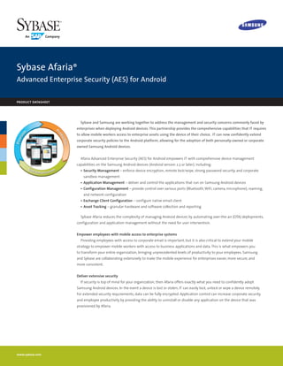 Sybase Afaria®
Advanced Enterprise Security (AES) for Android

product datasheet




                      Sybase and Samsung are working together to address the management and security concerns commonly faced by
                    enterprises when deploying Android devices. This partnership provides the comprehensive capabilities that IT requires
                    to allow mobile workers access to enterprise assets using the device of their choice.  IT can now confidently extend
                    corporate security policies to the Android platform, allowing for the adoption of both personally-owned or corporate
                    owned Samsung Android devices. 


                      Afaria Advanced Enterprise Security (AES) for Android empowers IT with comprehensive device management
                    capabilities on the Samsung Android devices (Android version 2.3 or later), including:
                      •	 Security Management – enforce device encryption, remote lock/wipe, strong password security, and corporate
                        sandbox management
                      •	 Application Management – deliver and control the applications that run on Samsung Android devices
                      •	 Configuration Management – provide control over various ports (Bluetooth, WiFi, camera, microphone), roaming,
                        and network configuration
                      •	 Exchange Client Configuration – configure native email client
                      •	 Asset Tracking – granular hardware and software collection and reporting

                      Sybase Afaria reduces the complexity of managing Android devices by automating over-the-air (OTA) deployments,
                    configuration and application management without the need for user intervention.


                    Empower employees with mobile access to enterprise systems
                      Providing employees with access to corporate email is important, but it is also critical to extend your mobile
                    strategy to empower mobile workers with access to business applications and data. This is what empowers you
                    to transform your entire organization, bringing unprecedented levels of productivity to your employees. Samsung
                    and Sybase are collaborating extensively to make the mobile experience for enterprises easier, more secure, and
                    more consistent.


                    Deliver extensive security
                      If security is top of mind for your organization, then Afaria offers exactly what you need to confidently adopt
                    Samsung Android devices. In the event a device is lost or stolen, IT can easily lock, unlock or wipe a device remotely.
                    For extended security requirements, data can be fully encrypted. Application control can increase corporate security
                    and employee productivity by providing the ability to uninstall or disable any application on the device that was
                    provisioned by Afaria.




www.sybase.com
 
