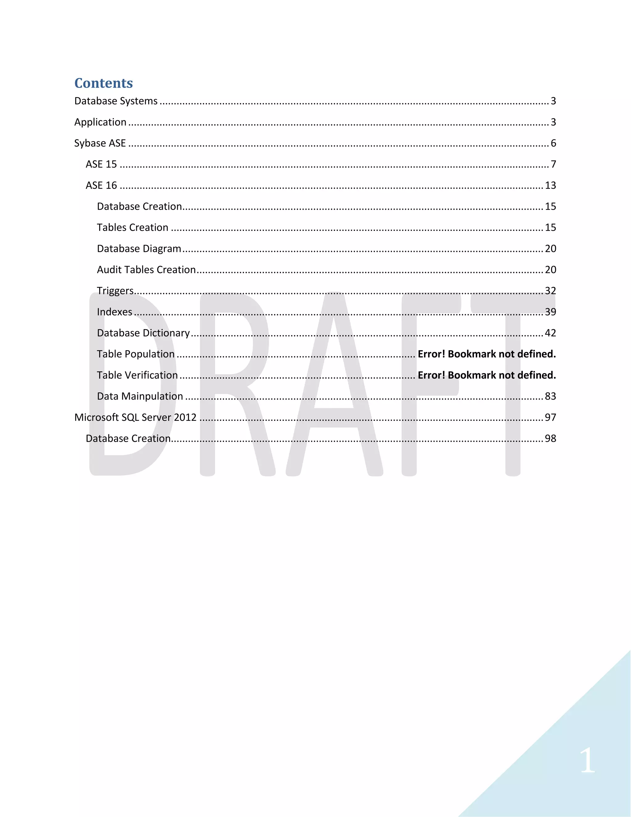 1 
Contents 
Database Systems...............................................................................................................................4 
Application.........................................................................................................................................5 
Sybase ASE ....................................................................................................................................... 10 
ASE 15.......................................................................................................................................... 10 
ASE 16.......................................................................................................................................... 17 
Database Creation ..................................................................................................................... 19 
Tables Creation ......................................................................................................................... 19 
Database Diagram ..................................................................................................................... 24 
Audit Tables Creation ................................................................................................................ 24 
Triggers .................................................................................................................................... 36 
Indexes ..................................................................................................................................... 43 
Database Dictionary .................................................................................................................. 46 
Table Population ...................................................................................................................... 58 
Revised Physical Database Diagram ............................................................................................ 79 
Data Verfication ........................................................................................................................ 90 
Data Manipulation .................................................................................................................. 111 
Microsoft SQL Server 2012 .............................................................................................................. 138 
Database Creation ...................................................................................................................... 139 
Tables and Index ......................................................................................................................... 143 
Triggers ...................................................................................................................................... 150 
Database Dictionary .................................................................................................................... 154 
Database Physical Diagram .......................................................................................................... 171 
Table Population and Verification ................................................................................................ 172 
DBA ........................................................................................................................................... 177 
Data Manipulation ...................................................................................................................... 179 
Xml ............................................................................................................................................ 248 
Microsoft SQL Server 2008 .............................................................................................................. 261 
Database Creation ...................................................................................................................... 263 
Tables and Indexes...................................................................................................................... 265 
Triggers ...................................................................................................................................... 270 
Audit Records ............................................................................................................................. 273 
 