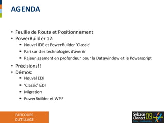 Feuille de Route et PositionnementPowerBuilder 12:Nouvel IDE et PowerBuilder ‘Classic’Pari sur des technologies d’avenirRajeunissement en profondeur pour la Datawindow et le PowerscriptPrécisions!!Démos:Nouvel EDI‘Classic’ EDIMigrationPowerBuilder et WPFAgenda