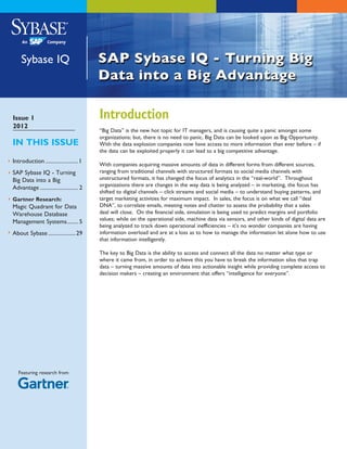 Sybase IQ



Issue 1                                    Introduction
2012
                                           “Big Data” is the new hot topic for IT managers, and is causing quite a panic amongst some
                                           organizations; but, there is no need to panic, Big Data can be looked upon as Big Opportunity.
IN THIS ISSUE                              With the data explosion companies now have access to more information than ever before – if
                                           the data can be exploited properly it can lead to a big competitive advantage.
Introduction.........................1
                                           With companies acquiring massive amounts of data in different forms from different sources,
SAP Sybase IQ - Turning                    ranging from traditional channels with structured formats to social media channels with
Big Data into a Big                        unstructured formats, it has changed the focus of analytics in the “real-world”. Throughout
                                           organizations there are changes in the way data is being analyzed – in marketing, the focus has
Advantage............................. 2
                                           shifted to digital channels – click streams and social media – to understand buying patterns, and
Gartner Research:                          target marketing activities for maximum impact. In sales, the focus is on what we call “deal
Magic Quadrant for Data                    DNA”, to correlate emails, meeting notes and chatter to assess the probability that a sales
Warehouse Database                         deal will close. On the financial side, simulation is being used to predict margins and portfolio
                                           values; while on the operational side, machine data via sensors, and other kinds of digital data are
Management Systems......... 5
                                           being analyzed to track down operational inefficiencies – it’s no wonder companies are having
About Sybase..................... 29       information overload and are at a loss as to how to manage the information let alone how to use
                                           that information intelligently.

                                           The key to Big Data is the ability to access and connect all the data no matter what type or
                                           where it came from, in order to achieve this you have to break the information silos that trap
                                           data – turning massive amounts of data into actionable insight while providing complete access to
                                           decision makers – creating an environment that offers “intelligence for everyone”.




   Featuring research from
 
