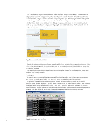 This task took much longer than I expected it to, due to one of the idiosyncrasies of ERwin. If I double-click on an
    entity symbol, it opens the entity properties, which doesn’t provide access to the details of identifiers or attributes.
    I have to close that dialogue (can’t have more than one property editor open at a time), right-click the entity symbol,
    and select ‘key groups’ to amend the primary key and create the alternate key.
      In ERwin, I was able to remove attributes from all the primary keys, but there was one inherited attribute that
    would not go away, in the ‘Person’ entity shown in Figure 4. To remove it, I had to detach the ‘Person’ entity from the
    subtype symbol, and then re-attach it.




    Figure 4. An unwanted PK attribute in ERwin


      I would like to document business rules and stewards, and link them to the entities in my SAM, but I can’t do that in
    ERwin, except by creating a User-defined property to hold the name of a business rule or steward, which would have
    to be defined elsewhere.
      The ERwin Design Layers options allowed me to synchronize the two models. The links between the models were
    not visible from the SAM I created.

    PowerDesigner
      In PowerDesigner, I created the CDM by generating it from the LDM, making sure that generation dependencies
    were created. These links can be viewed from both ends, within individual objects and at model level.
      CDM doesn’t migrate attributes along relationships, so there are no foreign keys to remove. All the primary
    identifiers can be removed very easily. If for some reason I decided to use the PowerDesigner LDM as a SAM, removing
    foreign keys would involve two quick steps. In step 1, open a list of identifiers, select them all, click on the ‘primary
    identifier’ property, and then click on <OK>. Figure 5 shows this dialogue in PowerDesigner, after the ‘primary identifier’
    properties have been unchecked. All the primary identifiers have been converted into alternate identifiers.




    Figure 5. PowerDesigner list of identifiers
8
 