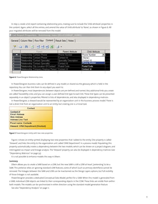 In step 2, create a list report containing relationship joins, making sure to include the ‘child attribute’ properties in
the content. Again, select all the entries, and amend the value of ‘child attribute’ to ‘None’, as shown in Figure 6. All
your migrated attributes will be removed from the model.




Figure 6. PowerDesigner Relationship Joins


  In PowerDesigner, business rules can be defined in any model, or shared via the glossary which is held in the
repository. You can then link them to any object you want to.
  In PowerDesigner, most dependencies between objects are pre-defined and named. Any additional links you create
are called Traceability Links, and you can assign a user-defined link type to each link. These link types can be presented
separately in an object’s properties, filtered in lists of dependencies, and also displayed in dependency matrices.
  In PowerDesigner, a steward would be represented by an organization unit in the business process model. There is
not a direct link from an organization unit to an entity, but creating one is a trivial task.




Figure 7. PowerDesigner entity with two new properties


  Figure 7 shows an entity symbol, displaying two new properties that I added to the entity. One property is called
‘Steward’, and links the entity to the organization unit called ‘CRM Department’ in a process model. Populating this
property automatically creates a dependency between the two models, which can be shown on a project diagram, and
interrogated via impact and lineage analysis. The ‘Steward’ property can also be displayed in dependency matrices (see
“Dependency Matrices” on page 55).
  It is not possible to enhance models this way in ERwin.

Summary
  ERwin allows you to create a SAM based on a LDM, but the new SAM is still a LDM at heart, ‘pretending’ to be a
SAM. This pretense relies on ignoring standard LDM features, some of which (such as primary identifiers) cannot be
removed. The linkages between the SAM and LDM can be maintained via the Design Layers options, but full visibility
of those linkages is not available.
  PowerDesigner provides a dedicated Conceptual Data Model, perfect for a SAM. When this model is generated from
a SAM, individual LDM objects are linked to their corresponding objects in the CDM. These links are visible from within
both models. The models can be synchronized in either direction using the standard model generation feature.
  See also “Dependency Analysis” on page 11.



                                                                                                                              9
 