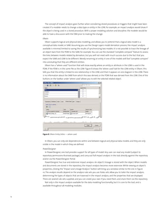 The concept of impact analysis goes further when considering stored procedures or triggers that might have been
     created. If a modeler needs to change a data type or entity in the LDM, for example, an impact analysis would show if
     the object is being used in a stored procedure. With a proper modeling solution and discipline, the modeler would be
     able to have a discussion with the DBA prior to making the change.

     ERwin
         ERwin supports logical and physical data modeling, and allows you to pretend that a logical data model is a
     conceptual data model, or SAM. Assuming you use the Design Layers model derivation process, the impact analysis
     available is minimal, limited to saving the results of synchronizing two models. It is not possible to trace the lineage of
     an object back from the PDM to the SAM, for example. You can use the standard “complete compare” feature to assess
     the links between models related by derivation, but you will not meet with much success due to the fact that you
     expect the SAM and LDM to be different. Merely renaming an entity in one of the models will fool “complete compare”
     into concluding that they are different entities.
         ERwin has a “where used” function that will show exactly where an entity or attribute in the LDM is used in the
     PDM, if the PDM is in the same file as the LDM. Figure 8 shows the ‘where used’ tab for the LDM entity in ERwin; this
     tells you that the entity is linked to one relationship in the LDM, and that it appears on one diagram in the LDM. There
     is no information about the SAM from which this was derived, or the PDM that was derived from the LDM. One of the
     buttons on the toolbar under ‘where used’ allows you to edit the selected related object.




     Figure 8. ERwin Entity Editor — where used


         In ERwin, you can only see dependencies within and between logical and physical data models, and they are only
     visible in the model in which they are defined.

     PowerDesigner
         In PowerDesigner, one tool provides support for all types of model. Any user can read any model (subject to
     repository permissions/licensed package), and carry out full impact analysis in the tool, directly against the repository
     and/or via the PowerDesigner Portal.
         PowerDesigner has true and extensive impact analysis. An object’s lineage is stored with the object. When models
     and documents are stored in the repository, the impact analysis becomes more extensive. While viewing an object’s
     properties, clicking the “Impact and Lineage Analysis” button will bring up a window similar to the one in Figure
     10. The analysis results depend on the analysis rule sets you use. Rules sets allow you to tailor the impact analysis,
     determining the types of objects that are traversed in the impact analysis, and the properties that are displayed.
     There are several rule sets supplied, and you can create your own if you need them, and share them via the repository.
         Not only is the impact analysis available for the data modeling functionality, but it is core to the tool, and is
     available throughout all modeling modules.




12
 