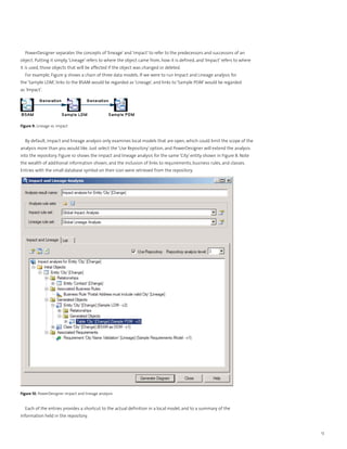 PowerDesigner separates the concepts of ‘lineage’ and ‘impact’ to refer to the predecessors and successors of an
object. Putting it simply, ‘Lineage’ refers to where the object came from, how it is defined, and ‘Impact’ refers to where
it is used, those objects that will be affected if the object was changed or deleted.
  For example, Figure 9 shows a chain of three data models. If we were to run Impact and Lineage analysis for
the ‘Sample LDM’, links to the BSAM would be regarded as ‘Lineage’, and links to ‘Sample PDM’ would be regarded
as ‘Impact’.




Figure 9. Lineage vs. impact


  By default, impact and lineage analysis only examines local models that are open, which could limit the scope of the
analysis more than you would like. Just select the ‘Use Repository’ option, and PowerDesigner will extend the analysis
into the repository. Figure 10 shows the impact and lineage analysis for the same ‘City’ entity shown in Figure 8. Note
the wealth of additional information shown, and the inclusion of links to requirements, business rules, and classes.
Entries with the small database symbol on their icon were retrieved from the repository.




Figure 10. PowerDesigner impact and lineage analysis


  Each of the entries provides a shortcut to the actual definition in a local model, and to a summary of the
information held in the repository.


                                                                                                                             13
 