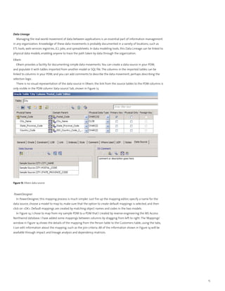Data Lineage
  Managing the real-world movement of data between applications is an essential part of information management
in any organization. Knowledge of these data movements is probably documented in a variety of locations, such as
ETL tools, web services registries, JCL jobs, and spreadsheets. In data modeling tools, this Data Lineage can be linked to
physical data models, enabling anyone to trace the path taken by data through the organization.

ERwin
  ERwin provides a facility for documenting simple data movements. You can create a data source in your PDM,
and populate it with tables imported from another model or SQL file. The columns in the imported tables can be
linked to columns in your PDM, and you can add comments to describe the data movement, perhaps describing the
selection logic.
  There is no visual representation of the data source in ERwin; the link from the source tables to the PDM columns is
only visible in the PDM column ‘data source’ tab, shown in Figure 13.




Figure 13. ERwin data source



PowerDesigner
  In PowerDesigner, this mapping process is much simpler. Just fire up the mapping editor, specify a name for the
data source, choose a model to map to, make sure that the option to create default mappings is selected, and then
click on <OK>. Default mappings are created by matching object names and codes in the two models.
  In Figure 14, I chose to map from my sample PDM to a PDM that I created by reverse-engineering the MS Access
Northwind database. I have added some mappings between columns by dragging from left to right. The ‘Mappings’
window in Figure 14 shows the details of the mapping from the Person table to the Customers table; using the tabs,
I can edit information about the mapping, such as the join criteria. All of the information shown in Figure 14 will be
available through impact and lineage analysis and dependency matrices.




                                                                                                                             15
 
