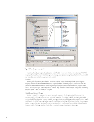Figure 14. PowerDesigner mapping editor


       In addition, PowerDesigner provides a dedicated model for data movements, which can import simple PDM-PDM
     mappings. The Data Movement Model is designed to manage data replication using Sybase Replication Server®, but it
     can be used to document other data movements as well.

     Summary
       ERwin is great for capturing the context of an individual model, but it cannot compare with PowerDesigner’s
     Mapping Editor or Data Movement Model. ERwin’s mappings are text-based, not graphical, and invisible from the
     perspective of the related model(s). In PowerDesigner, any mappings created can be viewed in the mapping editor,
     impact and lineage analysis, and via dependency matrices. They are treated in the same way as any other dependency
     between objects — they are visible and navigable.

     Model Comparisons and Merges
       Whether a model is in a repository, the current workspace or saved in the file system, it will be necessary to
     compare models and merge differences from one model to another. The modeler might be working on a particular
     entity in the LDM while another modeler would be working on the same model. Merge and compare functions help to
     contribute to the ability for an organization to perform collaborative modeling. All tools examined for this white paper
     contain merge and compare functions. The comparison operation is simply a visual representation of the difference
     between models. The merge function should allow a modeler to accept or reject any or all changes.




16
 