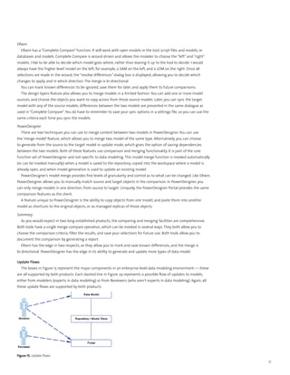 ERwin
  ERwin has a “Complete Compare” function. It will work with open models in the tool, script files and models, or
databases and models. Complete Compare is wizard-driven and allows the modeler to choose the “left” and “right”
models. I like to be able to decide which model goes where, rather than leaving it up to the tool to decide. I would
always have the ‘higher level’ model on the left; for example, a SAM on the left, and a LDM on the right. Once all
selections are made in the wizard, the “resolve differences” dialog box is displayed, allowing you to decide which
changes to apply, and in which direction. The merge is bi-directional.
  You can mark ‘known differences’ to be ignored, save them for later, and apply them to future comparisons.
  The design layers feature also allows you to merge models in a limited fashion. You can add one or more model
sources, and choose the objects you want to copy across from those source models. Later, you can sync the target
model with any of the source models; differences between the two models are presented in the same dialogue as
used in “Complete Compare”. You do have to remember to save your sync options in a settings file, so you can use the
same criteria each time you sync the models.

PowerDesigner
  There are two techniques you can use to merge content between two models in PowerDesigner. You can use
the ‘merge model’ feature, which allows you to merge two model of the same type. Alternatively, you can choose
to generate from the source to the target model in update mode, which gives the option of saving dependencies
between the two models. Both of these features use comparison and merging functionality. It is part of the core
function set of PowerDesigner and not specific to data modeling. This model merge function is invoked automatically
(or can be invoked manually) when a model is saved to the repository, copied into the workspace where a model is
already open, and when model generation is used to update an existing model.
  PowerDesigner’s model merge provides fine levels of granularity and control as to what can be changed. Like ERwin,
PowerDesigner allows you to manually match source and target objects in the comparison. In PowerDesigner, you
can only merge models in one direction, from source to target. Uniquely, the PowerDesigner Portal provides the same
comparison features as the client.
  A feature unique to PowerDesigner is the ability to copy objects from one model, and paste them into another
model as shortcuts to the original objects, or as managed replicas of those objects.

Summary
  As you would expect in two long-established products, the comparing and merging facilities are comprehensive.
Both tools have a single merge-compare operation, which can be invoked in several ways. They both allow you to
choose the comparison criteria, filter the results, and save your selections for future use. Both tools allow you to
document the comparison by generating a report.
  ERwin has the edge in two respects, as they allow you to mark and save known differences, and the merge is
bi-directional. PowerDesigner has the edge in its ability to generate and update more types of data model.

Update Flows
  The boxes in Figure 15 represent the major components in an enterprise-level data modeling environment — these
are all supported by both products. Each dashed line in Figure 29 represents a possible flow of updates to models,
either from modelers (experts in data modeling) or from Reviewers (who aren’t experts in data modeling). Again, all
these update flows are supported by both products.




Figure 15. Update flows
                                                                                                                       17
 