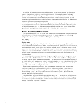 In both tools, a standalone edition is available that only supports the data model component, and therefore only
     supports update access by modelers. In ERwin, that support is limited to logical and physical data models, and
     ‘pretend’ subject area models. PowerDesigner is available in several standalone editions, the most basic of which
     supports logical and physical data models, XML models, requirements models, impact analysis models, and ‘free
     models’, which provide a simple means of creating non-specific drawings and models. Conceptual and data movement
     models are available in the InformationArchitect edition.
       The standalone editions may be sufficient for small organizations, but the majority would require an enterprise
     or repository edition. ERwin workgroup edition includes the repository. The PowerDesigner ‘RE’ editions allow access
     to the repository and web portal. The PowerDesigner web portal allows nominated users to input updates to text
     properties, such as entity definitions. These updates will be reviewed later by the model owners.


     Required Features for a Data Modeling Tool
       This section examines some of the key features a data modeling tool must provide in order to perform the activities
     described earlier, in an efficient, effective and productive manner. The features are grouped into the following
     categories: Core Modeling, Collaboration, Interfaces & Integration, and Usability.

     Core Modeling

     Database Support
       Since one of the goals of using a modeling tool is to create, modify, understand and analyze databases, it is
     necessary that the tool support a variety of DBMSes. Even more important is the ability for the user community to add
     additional database support without waiting for the vendor to provide an upgrade. This might be necessary when a
     system needs to be migrated from an older database to a more current solution, so the user can reverse-engineer the
     old database, generate and modify LDMs and SAMs, modify models, then create a new database. Consider a modeling
     tool that provides database definition files in an XML format so that additional database definition files can be
     created by the user.
       To make this degree of customization possible, an intelligently designed modeling tool will be engineered so that
     the core executable reads definition files. The executable file is extensible, not only for different modeling modules
     (CDM, LDM, PDM, XML) but for database definition files. With a tool designed thusly, supported database updates can
     be released as soon as the database vendor makes the specifications available. The entire modeling tool does not have
     to be upgraded. Furthermore, with separate core and external definition files, it is possible for the customer to add
     support for a database not supported by the tool vendor.
       PowerDesigner supports this paradigm while ERwin does not. PowerDesigner uses a single executable that
     is extended through DLLs for modules and XML definition files for all databases. Because of PowerDesigner’s
     architecture, it is possible to add support for a specific database system even if Sybase does not upgrade
     PowerDesigner to support it. The database definition files are stored in the file system as XML files and can be
     modified. ERwin does not provide this ability.
       The following table summarizes the DBMS support provided by each tool. A “,” between version numbers indicates
     that different database definitions are used for the DBMS versions. If the separator is “-”, that indicates that a group
     of versions is managed by the same database definition. The “-” means that version-specific database support is not
     provided: a common set of attributes is supported.




18
 