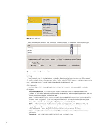Figure 19. ERwin Table menu


       ERwin separates physical options from partitioning. There is no support for reference or system partition types.




     Figure 20. Oracle partitioning schemes in ERwin



     Summary
       There is no doubt that the database support provided by ERwin meets the requirements of many data modelers.
     The product probably supports the majority of features for the majority of DBMS versions in use. If your requirements
     stretch beyond the ‘majority’ in either respect, PowerDesigner is the product for you.

     Modeling Notation
       There are several different modeling notations commonly in use. A modeling tool should support more than
     one notation.
       •	 Information Engineering — a standard notation in use in many tools, though there are several variations.
         Generally, the entities and tables are represented by rectangles and the relationships are represented by lines with
         different endpoints, usually the popular “crow’s feet”.
       •	 Barker — created by Richard Barker and popularized by Oracle’s CASE tools, Barker notation displays inheritances
         inside the parent entity symbol, has its own multiplicity notation and attribute ornaments. Relationships are
         drawn in two parts with each reflecting the multiplicity of the associated entity role.
       •	 IDEF1X — in this notation, each set of relationship symbols describes a combination of the optionality and
         cardinality of the entity next to it.
       •	 Entity/Relationship — Sybase specific, Entity/Relationship is an implementation of IE notation.
       •	 Merise — developed as part of the Merise methodology, it uses complex multi-entity associations instead of
         relationships.
       •	 E/R + Merise — both entity/relationship and Merise are used in the same model.




22
 