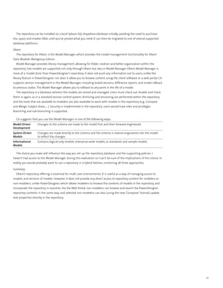 The repository can be installed on a local Sybase SQL Anywhere database initially, avoiding the need to purchase
disc space and involve DBAs until you’ve proved what you need. It can then be migrated to one of several supported
database platforms.

ERwin
  The repository for ERwin is the Model Manager, which provides the model management functionality for ERwin
Data Modeler Workgroup Edition.
  Model Manager provides library management, allowing for folder creation and better organization within the
repository. Sub-models are supported, not only through ERwin but also in Model Manager. ERwin Model Manager is
more of a ‘model store’ than PowerDesigner’s repository; it does not push any information out to users, unlike the
library feature in PowerDesigner; nor does it allow you to browse content using the client software or a web portal. CA
supports version management in the Model Manager, including locked versions, difference reports, and model rollback
to previous states. The Model Manager allows you to rollback to any point in the life of a model.
  The repository is a database wherein the models are stored and managed. Users must check out models and check
them in again, as in a standard version control system. Archiving and versioning are performed within the repository
and the tools that are available to modelers are also available to work with models in the repository (e.g., Compare
and Merge, Subject Areas, …). Security is implemented in the repository; users would have roles and privileges.
Branching and sub-branching is supported.

  CA suggests that you use the Model Manager in one of the following ways:
Model-Driven        Changes to the schema are made to the model first and then forward-engineered
Development
System-Driven       Changes are made directly to the schema and the schema is reverse-engineered into the model
Models              to reflect the changes
Informational       Contains logical-only models, enterprise-wide models, or standards and sample models
Models

  The choice you make will influence the way you set up the repository database and the supporting policies. I
haven’t had access to the Model Manager during this evaluation so I can’t be sure of the implications of this choice. In
reality, you would probably want to use a repository in a hybrid fashion, combining all three approaches.

Summary
  ERwin’s repository offering is essential for multi-user environments. It is useful as a way of managing access to
models, and versions of models. However, it does not provide any direct access to repository content for modelers or
non-modelers, unlike PowerDesigner, which allows modelers to browse the contents of models in the repository, and
incorporate the repository in searches. Via the Web Portal, non-modelers can browse and search the PowerDesigner
repository contents in the same way; and selected non-modelers can also (using the new ‘Composer’ license) update
text properties directly in the repository.




                                                                                                                           27
 