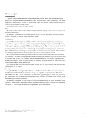 Interfaces & Integration

Import and Export
  A modeling tool must allow the modeler to import and export content in various types of models and related
external files. Both import and export allow the tool to work with other tools or provide information to other people,
organizations, or solutions. It is useful for the tool to be able to work with metadata in a generic fashion, but specific
importing will provide greater overall support.
  Both tools offer several import and export features.

ERwin
  ERwin Data Architect includes an OEM Metadata Integration Wizard1, enabling users to export and import to and
from many other formats.
  The ERwin Bulk Editor is a single window that allows you to edit a small set of properties over a large number of
objects. It also allows you to export to and import from CSV files.

PowerDesigner
  PowerDesigner does not include the Metadata Integration Wizard, choosing instead to rely on several built-in
import engines. If you need additional metadata conversions, you can purchase additional metadata bridges from
companies such as Reischmann2. They supply standard bridges, and can configure them quickly for you, if necessary.
  The inclusion of the Metadata Integration Wizard means that ERwin appears to have the more capable model
import capabilities of the two tools here. In reality though, the majority of data modeling tools can save models in
ERwin XML format, which PowerDesigner can import. In fact, it can import and several ERwin files at the same time,
and create any combination of conceptual, logical and physical data models from each ERwin file.
  The support provided by PowerDesigner for the import and export of model content, such as entity descriptions
and comments, is far superior to anything in ERwin. PowerDesigner provides powerful, configurable facilities to export
to and import from Microsoft Excel, capable of creating complete models in one pass, including dependencies. No
programming is required, though an understanding of the underlying metamodel will help you import some of the
more complex metadata, such as dependencies.
  Once defined, an Excel import can be re-run whenever you need to — the import definition is an object in its own
right, accessible via the browser.

Summary
  Using the OEM Metadata Integration Wizard, ERwin can transfer metadata to and from more tools and formats
than PowerDesigner. Realistically, this apparent advantage is not as great as it seems: the take-on of models in
different formats is often a one-off exercise, which can be facilitated by generating ERwin models from your existing
tool, and importing them into PowerDesigner. Longer-term import and export requirements can be managed by the
excellent bridges supplied by Reischmann.
  The ERwin bulk editor allows you to do simple CSV-based import and export; this just cannot be compared to the
flexibility of PowerDesigner’s Excel export capability, available from any list of objects or sub-objects, or dependency
matrix. Nor is it comparable to the Excel Import Wizard available within PowerDesigner.




1See www.metaintegration.net/ for details of supported formats
2See www.reischmann.com/ to find out more

                                                                                                                             29
 