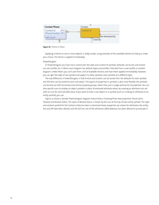 Figure 24. Themes in ERwin


       Applying a theme to one or more objects is really simple, using previews of the available themes to help you make
     your choice. The theme is applied immediately.

     PowerDesigner
       In PowerDesigner, you have more control over the style and content of symbols. Defaults can be set, and shared
     via user profiles. As in ERwin, each diagram has default styles and profiles, inherited from a user profile or another
     diagram. Unlike ERwin, you can’t pick from a list of available themes and have them applied immediately. However,
     you can ‘get’ the style of one symbol and apply it to other symbols, even symbols of a different type.
       The real difference in PowerDesigner is that format and content can be varied from the defaults for each symbol,
     and the font can be varied for each sub-object. The layout of properties in symbols is also more flexible; the symbols
     can be laid out with horizontal and vertical property groups, rather than just a single vertical list of properties. You can
     also specify icons to display on object symbols in place of extended attribute values by creating an attribute icon set
     with an icon for each possible value. If you want to hide a sub-object on a symbol (such as a hiding an attribute on an
     entity symbol), you can.
       Figure 25 shows a sample PowerDesigner diagram. Every entity is showing three new properties, Plural name,
     Steward and Review Status. The value of Review Status is shown by the icon at the top of each entity symbol. The style
     and content symbol for the Contact entity has been customized: fewer properties are shown for attributes, the entity
     line and fill have been altered, and the font for one of the attributes (Web Address) has been altered to accentuate it.




34
 