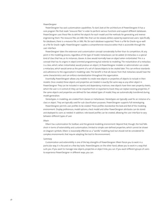 PowerDesigner
       PowerDesigner has vast customization capabilities. To start, look at the architecture of PowerDesigner. It has a
     core program file that reads “resource files” in order to perform various functions and support different databases.
     PowerDesigner uses these files to define the objects for each model and the methods for generating and reverse-
     engineering them. The resource files are XML files that can be viewed, edited, copied by experienced users. Specifically
     for databases, there is a resource file, or XML file, for each database supported. There is a file for Oracle 11g as well
     as a file for Oracle 10gR2. PowerDesigner supplies a comprehensive resource editor that is accessible through the
     user interface.
       PowerDesigner takes the extension and customization concept considerably further than its competitors. At any
     point in the modeling process, regardless of the type of model, metaclasses can be added. (A metaclass is a special
     kind of class that has, as its instances, classes. A class would normally have an object when instantiated. This is a
     concept that has its origins in object-oriented programming but extends to modeling. The instantiation of a metaclass
     is a class, which, when instantiated, would produce an object.) A PowerDesigner modeler or administrator can create
     a metaclass, which would serve as the parent of a set of classes/objects to be created later. This can enforce standards
     and adherence to the organization’s modeling rules. The benefit is that all classes from that metaclass would have the
     same characteristics and can enforce standardization throughout the organization.
       Essentially, PowerDesigner allows any modeler to create new objects or properties of objects to include in their
     models. Once created, these objects and properties are treated in exactly the same way as any other object in
     PowerDesigner. They can be included in reports and dependency matrices; new objects have their own property sheets,
     which the user is in control of; they can be imported from or exported to Excel; they can replace existing properties; if
     the same objects and properties are defined for two related types of model, they are automatically transferred during
     model generation.
       Stereotypes, in modeling, are created from classes or metaclasses. Stereotypes are typically used for an instance of a
     class or object. They are typically used for sub-classification purposes. PowerDesigner supports full stereotyping.
       PowerDesigner permits user profiles to be created. These profiles standardize the look-and-feel of the modeling
     environment. Display preferences, model options, check model and other PowerDesigner attributes can be stored
     and deployed to users as needed. In addition, role-based profiles can be created, allowing the user interface to vary
     between different types of user.

     ERwin
       ERwin has customization for toolbars and the general modeling environment. Beyond that, though, the tool falls
     short in terms of extensibility and customization, limited to simple user-defined properties, which cannot be shown
     on diagram symbols. ERwin is reasonably effective as a “vanilla” modeling tool, but should not be considered for
     complex environments that require adapting the tool to the environment.

     Summary
       Customization and extensibility is one of the key strengths of PowerDesigner. ERwin forces you to work in a
     particular way; it is focused on a few key tasks. PowerDesigner, on the other hand, allows you to work in a way that
     suits you. If you want to manage new objects, properties or object links, you can. If you want different groups of users
     to experience PowerDesigner in different ways, you can.




36
 
