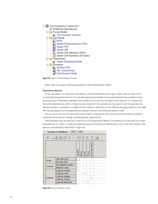 Figure 27. Project in PowerDesigner browser


       ERwin does not support anything equivalent to the PowerDesigner Project.

     Dependency Matrices
       As we saw above, it is important to be able to trace the dependencies for a given object. We can refer to this
     as vertically tracing dependencies. It is equally important to be able to trace dependencies horizontally, to take a
     particular type of dependency between two models, and to examine the objects that take part in it. Indeed, the
     horizontal dependencies within a model are also important. For example, we may want to see the dependencies
     between entities or attributes in a SAM, and the entities or attributes in the LDM that was generated from the SAM.
     We may also want to see the dependencies between domains and attributes within a LDM.
       You can access this kind of information within ERwin using reports and macros, but the tool doesn’t provide a
     standard mechanism for viewing and editing these dependencies.
       PowerDesigner does provide such a mechanism, the Dependency Matrix. This allows you to represent any model
     dependencies in a matrix. Usually, the dependency you’re interested in will be direct, such as the link between LDM
     domains and attributes, illustrated in Figure 28.




     Figure 28. Domain/attribute matrix



40
 