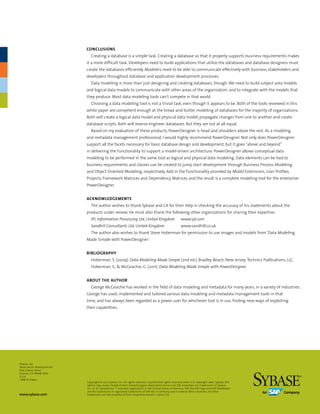 Conclusions
                            Creating a database is a simple task. Creating a database so that it properly supports business requirements makes
                         it a more difficult task. Developers need to build applications that utilize the databases and database designers must
                         create the databases efficiently. Modelers need to be able to communicate effectively with business stakeholders and
                         developers throughout database and application development processes.
                            Data modeling is more than just designing and creating databases, though. We need to build subject area models
                         and logical data models to communicate with other areas of the organization, and to integrate with the models that
                         they produce. Most data modeling tools can’t compete in that world.
                            Choosing a data modeling tool is not a trivial task, even though it appears to be. Both of the tools reviewed in this
                         white paper are competent enough at the bread-and-butter modeling of databases for the majority of organizations.
                         Both will create a logical data model and physical data model, propagate changes from one to another and create
                         database scripts. Both will reverse engineer databases. But they are not at all equal.
                            Based on my evaluation of these products, PowerDesigner is head and shoulders above the rest. As a modeling
                         and metadata management professional, I would highly recommend PowerDesigner. Not only does PowerDesigner
                         support all the facets necessary for basic database design and development, but it goes “above and beyond”
                         in delivering the functionality to support a model-driven architecture. PowerDesigner allows conceptual data
                         modeling to be performed in the same tool as logical and physical data modeling. Data elements can be tied to
                         business requirements and classes can be created to jump start development through Business Process Modeling
                         and Object Oriented Modeling, respectively. Add in the functionality provided by Model Extensions, User Profiles,
                         Projects, Framework Matrices and Dependency Matrices and the result is a complete modeling tool for the enterprise:
                         PowerDesigner.


                         Acknowledgements
                            The author wishes to thank Sybase and CA for their help in checking the accuracy of his statements about the
                         products under review. He must also thank the following other organizations for sharing their expertise:
                            IPL Information Processing Ltd, United Kingdom	                           www.ipl.com
                            Sandhill Consultants Ltd, United Kingdom	                                 www.sandhill.co.uk
                            The author also wishes to thank Steve Hoberman for permission to use images and models from ‘Data Modeling
                         Made Simple with PowerDesigner’.


                         Bibliography
                            Hoberman, S. (2009). Data Modeling Made Simple (2nd ed.). Bradley Beach, New Jersey: Technics Publications, LLC.
                            Hoberman, S., & McGeachie, G. (2011). Data Modeling Made Simple with PowerDesigner.


                         About the Author
                            George McGeachie has worked in the field of data modeling and metadata for many years, in a variety of industries.
                         George has used, implemented and tailored various data modeling and metadata management tools in that
                         time, and has always been regarded as a power user for whichever tool is in use, finding new ways of exploiting
                         their capabilities.




Sybase, Inc.
Worldwide Headquarters
One Sybase Drive
Dublin, CA 94568-7902
U.S.A
1 800 8 sybase
                         Copyright © 2012 Sybase, Inc. All rights reserved. Unpublished rights reserved under U.S. copyright laws. Sybase, the
                         Sybase logo, Avaki, DataArchitect, PowerDesigner, Replication Server and SQL Anywhere are trademarks of Sybase,
                         Inc. or its subsidiaries. ® indicates registration in the United States of America. SAP, the SAP logo and SAP NetWeaver
                         are the trademarks or registered trademarks of SAP AG in Germany and in several other countries. All other
www.sybase.com           trademarks are the property of their respective owners. L03122 1/12
 