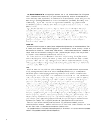 The Physical Data Model (PDM) would typically be generated from the LDM. This model will be used to design the
    schema of the database that will be used for the system. Entities become tables, attributes become table columns
    and the relationships will be implemented in the database-specific structures (referential integrity, stored procedures).
    When creating or generating a PDM, the specific database is chosen (Oracle 11i, Sybase ASE 15, Microsoft SQL Server
    2008, PostgreSQL 8, etc). The PDM is frequently used to generate the data definition language (DDL) that will
    allow for database creation or modification. It may also be used to create or update database schemas via a direct
    database connection.
      Again, the LDM and the PDM appear similar, but they meet different needs, and differ in terms of the detail
    provided. The LDM is used to explore domain concepts with the business stakeholders; the PDM is used to create
    and maintain the database. Multiple PDMs can be generated from a single LDM — this can be useful for database
    migrations, the creation of production and development databases, or application migrations.
      Both tools allow you to generate multiple PDMs from a single LDM, and maintain the links from LDM to PDM,
    though there are limitations in ERwin that don’t affect users of PowerDesigner, which you can read about in
    “Dependency Analysis” on page 11.

    Design Layers
      A modeling tool should provide the ability to model at any level, with generation to the other model levels or types.
    All artifacts should be linked to their corresponding objects in the other models (for example, the entity “Customer” in
    the SAM should be linked to the “Customer” entity in the LDM, which is linked to the “Customer” table in the PDM). All
    linkages should be maintained in the modeling tool so that a proposed change in an object can be analyzed before it
    is changed. It is essential that the linkages form a single unbroken chain.
      The activities described so far have all been based on “top-down” analysis and design. In reality, data modelers
    often use a hybrid approach, combining both “bottom-up” and “top-down”, so the tool must be able to support the
    generation of a SAM or LDM from a PDM, and the generation of a SAM from a LDM. Both tools have this capability,
    but the support provided by PowerDesigner is superior, due to the explicit support for all three types of data model,
    and the loose coupling of data models.

    ERwin
      Historically, ERwin users have worked with tightly-coupled logical and physical data models. In this environment,
    changes in the logical model are automatically reflected in the PDM (and there can only be one PDM). ERwin’s
    Data Modeler r7 introduced the ‘design layers’ functionality, which allows you to derive one model from another,
    maintaining linked models in separate files for the first time. So you can derive a LDM from a LDM, and a PDM from
    a LDM, creating the chain of models shown in Figure 2. You can also work upwards, deriving a LDM from a PDM. You
    do have to be careful when synchronizing a model with the model it was derived from — the default comparison
    options don’t include all the properties you may need to compare, such as attribute and column data types.
      I did have an issue with the design layers feature in ERwin. My LDM includes two many-to-many relationships
    that I hadn’t resolved. When I created a new PDM, the many-to-many references were still present. ERwin allows
    you to use a transformation to resolve many-to-many relationships, but only in the LDM. In my evaluation edition,
    transformations weren’t available to me, though the help information indicated that they should be. To resolve the
    relationship manually, I wanted to copy one of the existing entries, which I did by selecting the entity on the diagram,
    and using standard copy & paste. The new entity was not allowed on the diagram, as it had the same name as the
    original entity. A look at the browser confirmed this — I had two entities called ‘Phone’. When I renamed the new
    entity to ‘Contact Phone’, it appeared on the diagram. No damage done, but I didn’t expect to be allowed to create
    duplicate entities. If you don’t like this default behavior, you can change it via the model naming options.
      My original model had been imported from a PowerDesigner CDM, and I was eventually able to carry out
    transformations once I had added a new entity or relationship to the model. I raised this with the product team at CA,
    who were able to import the PowerDesigner model without these restrictions.
      The physical limitations of the storage structures would typically be included in the PDM, such as which tablespace,
    the size of the tablespace, how many rows are anticipated, etc.




6
 