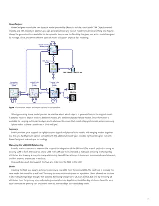 PowerDesigner
  PowerDesigner extends the two types of model provided by ERwin, to include a dedicated CDM, Object-oriented
models, and XML models. In addition, you can generate almost any type of model from almost anything else. Figure 3
shows the generation links available for data models. You can see the flexibility this gives you, with a model designed
to manage a SAM, and three different types of model to support physical data modeling.




Figure 3. Generation, import and export options for data models


  When generating a new model, you can be selective about which objects to generate from in the original model.
A detailed record is kept of the links between models, and between objects in those models. This information is
available for carrying out impact analysis, and is also used to ensure that models stay synchronized, where necessary.
  Sybase refers to these capabilities as ‘Link and Sync’.

Summary
  ERwin provides great support for tightly-coupled logical and physical data models, and merging models together
(via the sync facility), but it cannot compete with the additional model types provided by PowerDesigner, nor with
PowerDesigner’s link and sync technology.

Managing the SAM-LDM Relationship
  I used a realistic scenario to examine the support for integration of the SAM and LDM in each product — using an
existing LDM to form the basis for a new SAM. The CDM was then amended, by hiding or removing the foreign key
attributes, and drawing a many-to-many relationship. I would then attempt to document business rules and stewards,
and link them to the entities in my SAM.
  How well does each tool support the SAM and links from the SAM to the LDM?

ERwin
  Creating the SAM was easy to achieve, by deriving a new LDM from the original LDM. The next task is to make the
new model look more like a real SAM. The many-to-many relationship was not a problem, ERwin allowed me to draw
it OK. Hiding foreign keys, though? Not possible. Removing foreign keys? OK, I can do that, but only by removing all
attributes from the primary keys, and creating unique alternate keys for any candidate key attributes I want to keep.
I can’t remove the primary keys or convert them to alternate keys, so I have to keep them.




                                                                                                                          7
 