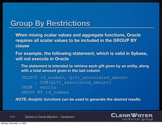Data Types (cont’d)
       REAL, TINYINT, SMALLINT, MONEY, SMALLMONEY
         Not available in Oracle; must use equivalent NUMBER deﬁnitions
       Dates
         All DATE values are stored in Oracle as a 7 byte ﬁeld that always
         includes century, year, month, day, hours, minutes, and seconds
            Date formating is handled using format models
                YYYY represents a four digit year and MON represents the ﬁrst three characters of a
                month (e.g. DD-MON-YYYY represents 01-JAN-2010)

       TIMESTAMP
         Available in both environments
         Contains fractions of a second in Oracle



1-17       Sybase to Oracle Migration - Developers
 