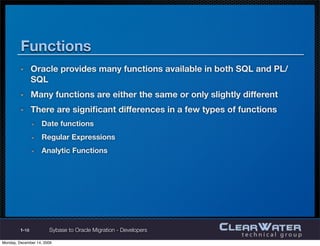User-Deﬁned Data Types
       Oracle supports user-deﬁned data types through the creation of
       Object Types
       The implementation is quite different from Sybase user-deﬁned
       data types
         Requires special SQL constructs
         More complex




1-18       Sybase to Oracle Migration - Developers
 
