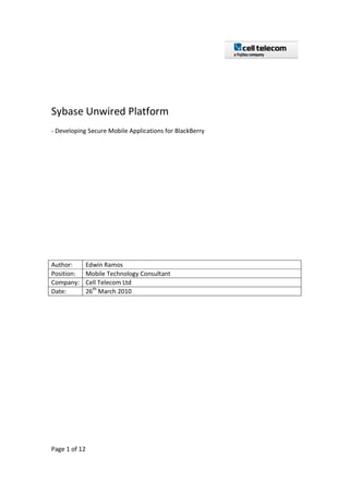 Sybase Unwired Platform
- Developing Secure Mobile Applications for BlackBerry




Author:        Edwin Ramos
Position:      Mobile Technology Consultant
Company:       Cell Telecom Ltd
Date:          26th March 2010




Page 1 of 12
 