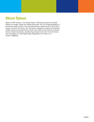 About Sybase
Sybase, an SAP company, is the industry leader in delivering enterprise and mobile
software to manage, analyze and mobilize information. We are recognized globally as a
performance leader, proven in the most data-intensive industries and across all major
systems, networks and devices. Our information management, analytics and enterprise
mobility solutions have powered the world’s most mission-critical systems in financial
services, telecommunications, manufacturing and government. For more information,
visit www.sybase.com. Read Sybase blogs: blogs.sybase.com. Follow us on
Twitter at @Sybase.




                                                                                         33
                                                                                         L03259
 